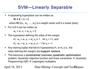 SVM—Linearly Separable
   A separating hyperplane can be written as
         W ●X+b=0
     where W={w1, w2, …, wn} is a weight vector and b a scalar (bias)
   For 2-D it can be written as
         w0 + w1 x1 + w2 x2 = 0
   The hyperplane defining the sides of the margin:
         H1: w0 + w1 x1 + w2 x2 ≥ 1   for yi = +1, and
         H2: w0 + w1 x1 + w2 x2 ≤ – 1 for yi = –1
   Any training tuples that fall on hyperplanes H1 or H2 (i.e., the
    sides defining the margin) are support vectors
   This becomes a constrained (convex) quadratic optimization
    problem: Quadratic objective function and linear constraints  Quadratic
    Programming (QP)  Lagrangian multipliers

April 18, 2013                Data Mining: Concepts and Techniques
                                                           72
 