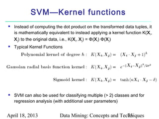 SVM—Kernel functions
   Instead of computing the dot product on the transformed data tuples, it
    is mathematically equivalent to instead applying a kernel function K(X i ,
    X j ) to the original data, i.e., K(X i , X j ) = Φ(X i ) Φ(X j )
   Typical Kernel Functions




   SVM can also be used for classifying multiple (> 2) classes and for
    regression analysis (with additional user parameters)


April 18, 2013              Data Mining: Concepts and Techniques
                                                         75
 