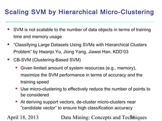 Scaling SVM by Hierarchical Micro-Clustering

   SVM is not scalable to the number of data objects in terms of training
    time and memory usage
   “Classifying Large Datasets Using SVMs with Hierarchical Clusters
    Problem” by Hwanjo Yu, Jiong Yang, Jiawei Han, KDD’03
   CB-SVM (Clustering-Based SVM)
        Given limited amount of system resources (e.g., memory),
         maximize the SVM performance in terms of accuracy and the
         training speed
        Use micro-clustering to effectively reduce the number of points to
         be considered
        At deriving support vectors, de-cluster micro-clusters near
         “candidate vector” to ensure high classification accuracy

April 18, 2013               Data Mining: Concepts and Techniques
                                                          76
 