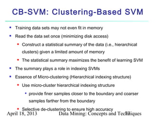 CB-SVM: Clustering-Based SVM
    Training data sets may not even fit in memory
    Read the data set once (minimizing disk access)
         Construct a statistical summary of the data (i.e., hierarchical
          clusters) given a limited amount of memory
         The statistical summary maximizes the benefit of learning SVM
    The summary plays a role in indexing SVMs
    Essence of Micro-clustering (Hierarchical indexing structure)
         Use micro-cluster hierarchical indexing structure
           
               provide finer samples closer to the boundary and coarser
               samples farther from the boundary
         Selective de-clustering to ensure high accuracy
April 18, 2013                Data Mining: Concepts and Techniques
                                                           77
 