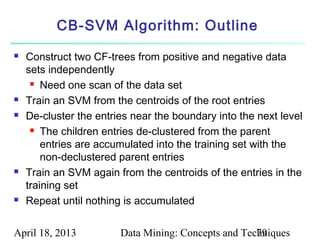 CB-SVM Algorithm: Outline
   Construct two CF-trees from positive and negative data
    sets independently
      Need one scan of the data set

   Train an SVM from the centroids of the root entries
   De-cluster the entries near the boundary into the next level
      The children entries de-clustered from the parent

        entries are accumulated into the training set with the
        non-declustered parent entries
   Train an SVM again from the centroids of the entries in the
    training set
   Repeat until nothing is accumulated

April 18, 2013          Data Mining: Concepts and Techniques
                                                     79
 