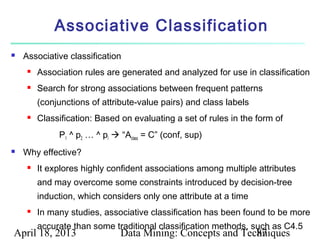 Associative Classification
   Associative classification
        Association rules are generated and analyzed for use in classification
        Search for strong associations between frequent patterns
         (conjunctions of attribute-value pairs) and class labels
        Classification: Based on evaluating a set of rules in the form of
              P1 ^ p2 … ^ pl  “Aclass = C” (conf, sup)
   Why effective?
        It explores highly confident associations among multiple attributes
         and may overcome some constraints introduced by decision-tree
         induction, which considers only one attribute at a time
        In many studies, associative classification has been found to be more
         accurate than some traditional classification methods, such as C4.5
April 18, 2013                 Data Mining: Concepts and Techniques
                                                            87
 