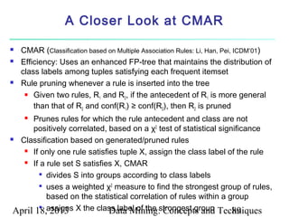 A Closer Look at CMAR

   CMAR (Classification based on Multiple Association Rules: Li, Han, Pei, ICDM’01)
   Efficiency: Uses an enhanced FP-tree that maintains the distribution of
    class labels among tuples satisfying each frequent itemset
   Rule pruning whenever a rule is inserted into the tree
      Given two rules, R and R , if the antecedent of R is more general
                            1       2                              1
        than that of R2 and conf(R1) ≥ conf(R2), then R2 is pruned
     Prunes rules for which the rule antecedent and class are not
      positively correlated, based on a χ2 test of statistical significance
 Classification based on generated/pruned rules

    If only one rule satisfies tuple X, assign the class label of the rule

    If a rule set S satisfies X, CMAR

        
          divides S into groups according to class labels
        
          uses a weighted χ2 measure to find the strongest group of rules,
          based on the statistical correlation of rules within a group
 April 18,assigns X the class label of the strongest group Techniques
           2013              Data Mining: Concepts and             89
        
 