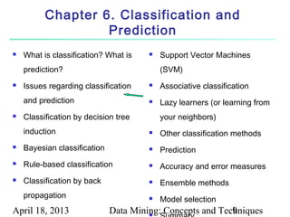 Chapter 6. Classification and
                   Prediction
   What is classification? What is       Support Vector Machines
    prediction?                            (SVM)
   Issues regarding classification       Associative classification
    and prediction                        Lazy learners (or learning from
   Classification by decision tree        your neighbors)
    induction                             Other classification methods
   Bayesian classification               Prediction
   Rule-based classification             Accuracy and error measures
   Classification by back                Ensemble methods
    propagation                           Model selection
April 18, 2013                Data Mining: Concepts and Techniques
                                       
                                                           9
 