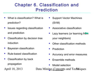 Chapter 6. Classification and
                   Prediction
   What is classification? What is       Support Vector Machines
    prediction?                            (SVM)
   Issues regarding classification       Associative classification
    and prediction                        Lazy learners (or learning from
   Classification by decision tree        your neighbors)
    induction                             Other classification methods
   Bayesian classification               Prediction
   Rule-based classification             Accuracy and error measures
   Classification by back                Ensemble methods
    propagation                           Model selection
April 18, 2013                Data Mining: Concepts and Techniques
                                       
                                                           91
 