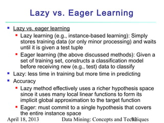 Lazy vs. Eager Learning
 Lazy vs. eager learning
    Lazy learning (e.g., instance-based learning): Simply

      stores training data (or only minor processing) and waits
      until it is given a test tuple
    Eager learning (the above discussed methods): Given a

      set of training set, constructs a classification model
      before receiving new (e.g., test) data to classify
 Lazy: less time in training but more time in predicting

 Accuracy

    Lazy method effectively uses a richer hypothesis space

      since it uses many local linear functions to form its
      implicit global approximation to the target function
    Eager: must commit to a single hypothesis that covers

      the entire instance space
April 18, 2013             Data Mining: Concepts and Techniques
                                                        92
 