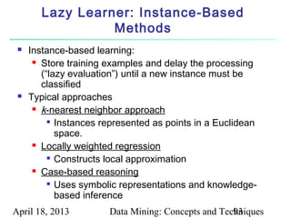 Lazy Learner: Instance-Based
                  Methods
    Instance-based learning:
       Store training examples and delay the processing

        (“lazy evaluation”) until a new instance must be
        classified
    Typical approaches
       k-nearest neighbor approach

           Instances represented as points in a Euclidean

            space.
       Locally weighted regression

           Constructs local approximation

       Case-based reasoning

           Uses symbolic representations and knowledge-

            based inference
April 18, 2013         Data Mining: Concepts and Techniques
                                                    93
 