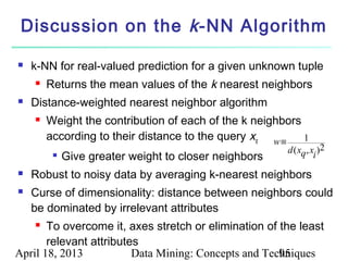Discussion on the k -NN Algorithm

   k-NN for real-valued prediction for a given unknown tuple
       Returns the mean values of the k nearest neighbors
   Distance-weighted nearest neighbor algorithm
       Weight the contribution of each of the k neighbors
        according to their distance to the query xq w≡     1
                                                       d ( xq , x )2
            Give greater weight to closer neighbors             i
   Robust to noisy data by averaging k-nearest neighbors
   Curse of dimensionality: distance between neighbors could
    be dominated by irrelevant attributes
      To overcome it, axes stretch or elimination of the least
       relevant attributes
April 18, 2013           Data Mining: Concepts and Techniques
                                                      95
 