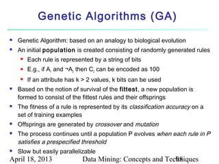 Genetic Algorithms (GA)
   Genetic Algorithm: based on an analogy to biological evolution
   An initial population is created consisting of randomly generated rules
        Each rule is represented by a string of bits
        E.g., if A1 and ¬A2 then C2 can be encoded as 100
        If an attribute has k > 2 values, k bits can be used
   Based on the notion of survival of the fittest, a new population is
    formed to consist of the fittest rules and their offsprings
   The fitness of a rule is represented by its classification accuracy on a
    set of training examples
   Offsprings are generated by crossover and mutation
   The process continues until a population P evolves when each rule in P
    satisfies a prespecified threshold
   Slow but easily parallelizable
April 18, 2013                Data Mining: Concepts and Techniques
                                                           98
 