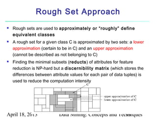 Rough Set Approach
   Rough sets are used to approximately or “roughly” define
    equivalent classes
   A rough set for a given class C is approximated by two sets: a lower
    approximation (certain to be in C) and an upper approximation
    (cannot be described as not belonging to C)
   Finding the minimal subsets (reducts) of attributes for feature
    reduction is NP-hard but a discernibility matrix (which stores the
    differences between attribute values for each pair of data tuples) is
    used to reduce the computation intensity




April 18, 2013              Data Mining: Concepts and Techniques
                                                         99
 