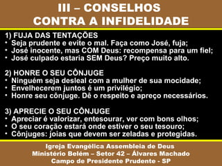 III – CONSELHOS
CONTRA A INFIDELIDADE
Igreja Evangélica Assembleia de Deus
Ministério Belém – Setor 42 – Álvares Machado
Campo de Presidente Prudente - SP
1) FUJA DAS TENTAÇÕES
• Seja prudente e evite o mal. Faça como José, fuja;
• José inocente, mas COM Deus: recompensa para um fiel;
• José culpado estaria SEM Deus? Preço muito alto.
2) HONRE O SEU CÔNJUGE
• Ninguém seja desleal com a mulher de sua mocidade;
• Envelhecerem juntos é um privilégio;
• Honre seu cônjuge. Dê o respeito e apreço necessários.
3) APRECIE O SEU CÔNJUGE
• Apreciar é valorizar, entesourar, ver com bons olhos;
• O seu coração estará onde estiver o seu tesouro;
• Cônjuges: joias que devem ser zeladas e protegidas.
 