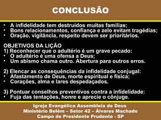 • A infidelidade tem destruídos muitas famílias;
• Bons relacionamentos, confiança e zelo evitam tragédias;
• Oração, vigilância, respeito devem ser prioritários.
OBJETIVOS DA LIÇÃO
1) Reconhecer que o adultério é um grave pecado:
• O adultério é uma ofensa a Deus;
• Um abismo chama outro. Abertura para outros erros.
2) Elencar as consequências da infidelidade conjugal:
• Afastamento de Deus, morte espiritual e física;
• Corações, alma e lares despedaçados.
3) Pontuar conselhos preventivos contra a infidelidade:
• Fuja das tentações, honre e aprecie o cônjuge.
CONCLUSÃO
Igreja Evangélica Assembleia de Deus
Ministério Belém – Setor 42 – Álvares Machado
Campo de Presidente Prudente - SP
 