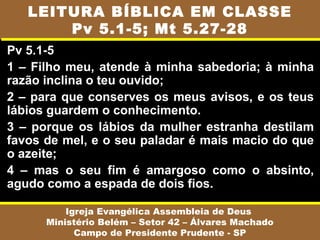 Pv 5.1-5
1 – Filho meu, atende à minha sabedoria; à minha
razão inclina o teu ouvido;
2 – para que conserves os meus avisos, e os teus
lábios guardem o conhecimento.
3 – porque os lábios da mulher estranha destilam
favos de mel, e o seu paladar é mais macio do que
o azeite;
4 – mas o seu fim é amargoso como o absinto,
agudo como a espada de dois fios.
Igreja Evangélica Assembleia de Deus
Ministério Belém – Setor 42 – Álvares Machado
Campo de Presidente Prudente - SP
LEITURA BÍBLICA EM CLASSE
Pv 5.1-5; Mt 5.27-28
 