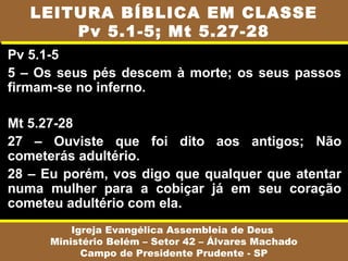 Pv 5.1-5
5 – Os seus pés descem à morte; os seus passos
firmam-se no inferno.
Mt 5.27-28
27 – Ouviste que foi dito aos antigos; Não
cometerás adultério.
28 – Eu porém, vos digo que qualquer que atentar
numa mulher para a cobiçar já em seu coração
cometeu adultério com ela.
Igreja Evangélica Assembleia de Deus
Ministério Belém – Setor 42 – Álvares Machado
Campo de Presidente Prudente - SP
LEITURA BÍBLICA EM CLASSE
Pv 5.1-5; Mt 5.27-28
 