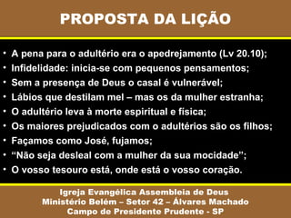 PROPOSTA DA LIÇÃO
Igreja Evangélica Assembleia de Deus
Ministério Belém – Setor 42 – Álvares Machado
Campo de Presidente Prudente - SP
• A pena para o adultério era o apedrejamento (Lv 20.10);
• Infidelidade: inicia-se com pequenos pensamentos;
• Sem a presença de Deus o casal é vulnerável;
• Lábios que destilam mel – mas os da mulher estranha;
• O adultério leva à morte espiritual e física;
• Os maiores prejudicados com o adultérios são os filhos;
• Façamos como José, fujamos;
• “Não seja desleal com a mulher da sua mocidade”;
• O vosso tesouro está, onde está o vosso coração.
 