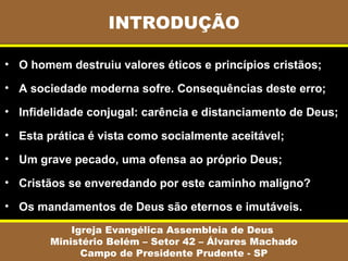 INTRODUÇÃO
Igreja Evangélica Assembleia de Deus
Ministério Belém – Setor 42 – Álvares Machado
Campo de Presidente Prudente - SP
• O homem destruiu valores éticos e princípios cristãos;
• A sociedade moderna sofre. Consequências deste erro;
• Infidelidade conjugal: carência e distanciamento de Deus;
• Esta prática é vista como socialmente aceitável;
• Um grave pecado, uma ofensa ao próprio Deus;
• Cristãos se enveredando por este caminho maligno?
• Os mandamentos de Deus são eternos e imutáveis.
 