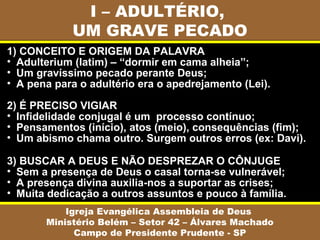 I – ADULTÉRIO,
UM GRAVE PECADO
Igreja Evangélica Assembleia de Deus
Ministério Belém – Setor 42 – Álvares Machado
Campo de Presidente Prudente - SP
1) CONCEITO E ORIGEM DA PALAVRA
• Adulterium (latim) – “dormir em cama alheia”;
• Um gravíssimo pecado perante Deus;
• A pena para o adultério era o apedrejamento (Lei).
2) É PRECISO VIGIAR
• Infidelidade conjugal é um processo contínuo;
• Pensamentos (início), atos (meio), consequências (fim);
• Um abismo chama outro. Surgem outros erros (ex: Davi).
3) BUSCAR A DEUS E NÃO DESPREZAR O CÔNJUGE
• Sem a presença de Deus o casal torna-se vulnerável;
• A presença divina auxilia-nos a suportar as crises;
• Muita dedicação a outros assuntos e pouco à família.
 