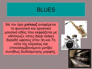 BLUES
Με ηνλ όξν μπλουζ αλαθέξεηαη
ην θωλεηηθό θαη νξγαληθό
κνπζηθό είδνο πνπ εθθξάδεηαη κε
«Μπινπδ» λόηεο (blue notes)
δειαδή πθέζεηο ζηελ 3ε θαη 7ε
λόηα ηεο θιίκαθαο θαη
επαλαιακβαλόκελν κνηίβν
ζπλήζωο δωδεάκεηξεο κνξθήο.
 