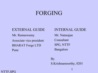 NTTF,SPG
1
FORGING
EXTERNAL GUIDE
Mr. Ramaswamy
Associate vice president
BHARAT Forge LTD
Pune
INTERNAL GUIDE
Mr. Natarajan
Consultant
SPG, NTTF
Bangalore
By
S.Krishnamoorthy, 0201
 