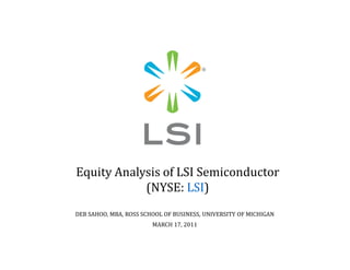 Equity Analysis of LSI Semiconductor
(NYSE: LSI)
DEB SAHOO, MBA, ROSS SCHOOL OF BUSINESS, UNIVERSITY OF MICHIGAN
MARCH 17, 2011
 