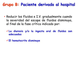Grupo B: Paciente derivado al hospital
• Reducir los fluidos e I.V. gradualmente cuando
la severidad del escape de fluidos disminuya,
al final de la fase crítica indicado por:
La diuresis y/o la ingesta oral de fluidos son
adecuadas
El hematocrito disminuye
 