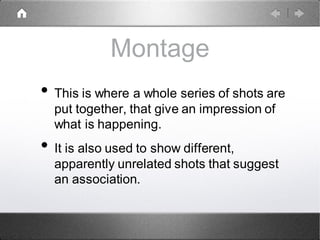 Montage
• This is where a whole series of shots are
put together, that give an impression of
what is happening.
• It is also used to show different,
apparently unrelated shots that suggest
an association.
 