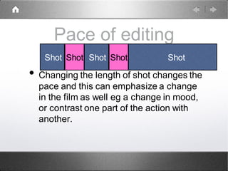 Pace of editing
• Changing the length of shot changes the
pace and this can emphasize a change
in the film as well eg a change in mood,
or contrast one part of the action with
another.
Shot Shot Shot Shot Shot
 