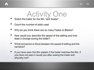Activity One• Watch the trailer for the film “and Avatar”
• Count the number of edits used
• Why do you think there are so many Fades to Blacks?
• How would you describe the speed of the editing and how
does it change during the trailer?
• What connectionis there between the speed of editing and the
narrative?
• If you have seen this film explain if the trailer matches the film, if
you have not seen it would you after seeing the trailer and
why/why not?
 