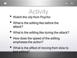 Activity
• Watch the clip from Psycho
• What is the editing like before the
attack?
• What is the editing like during the attack?
• How does the speed of the editing
emphases the action?
• What is the effect of moving from slow to
fast editing?
 
