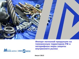 Импорт метизной продукции на
таможенную территорию РФ и
нетарифные меры защиты
внутреннего рынка
Август 2013

 