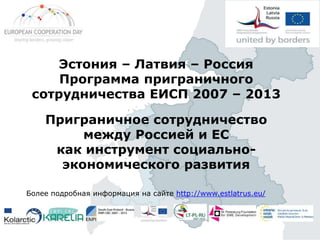 Эстония – Латвия – Россия
Программа приграничного
сотрудничества ЕИСП 2007 – 2013
Приграничное сотрудничество
между Россией и ЕС
как инструмент социальноэкономического развития
Более подробная информация на сайте http://www.estlatrus.eu/

 