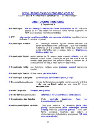 www.ResumosConcursos.hpg.com.br
Resumo: Dicas & Macetes Direito Constitucional – por Desconhecido

DIREITO CONSTITUCIONAL
(“Pegadinhas”)
Constituição:

STF:

não há hierarquia diferenciada entre dispositivos da CF. Cláusulas
pétreas da CF não podem ser invocadas como normas superiores em
ADIN (ação direta de inconstitucionalidade).

não aprecia constitucionalidade sobre normas originárias (constitucionais ou
do Poder Constituinte originário).

Constituição material:

Na Constituição material, figuram apenas assuntos que
devem ser tratados numa Constituição. O que vale no sentido
material da CF é o conteúdo das normas, que versam sobre
temas importantes para o Estado, como a Organização,
direitos, poder, etc.

Constituição formal: certas normas da CF versam sobre matérias atípicas, que não
deveriam constar numa Constituição. O que vale dizer é que as
normas foram produzidas em processo formal e constam da CF
exclusivamente por isso, e não o conteúdo das normas,
Constituição rígida:

não facilmente mutável, exige processo especial (geralmente
escrita)

Constituição flexível: fácil de mudar, por lei ordinária.
Constituição outorgada:

por revolução, derrubada de poder, à força.

Desconstitucionalização:

normas da Constituição revogada valeriam como lei ordinária
- não vale no Brasil, salvo se uma nova CF prever
expressamente.

Poder Originário:

ilimitado, extrajurídico.

Poder derivado (constituído):

reformador (CF), subordinado, condicionado.

Constituições dos Estados:

Poder
derivado
decorrente.
inconstitucional pela CF.

Limitações do poder derivado:

(não pode modificar CF) temporais (após certo
prazo), circunstanciais (sítio, intervenção federal,
defesa), materiais (cláusulas pétreas - abolir voto,
forma federativa, repartição dos poderes e
direitos/garantias individuais) e processuais (3/5 cada
casa para rejeição)
2

Pode

ser

 