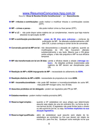 www.ResumosConcursos.hpg.com.br
Resumo: Dicas & Macetes Direito Constitucional – por Desconhecido

MP – tributos e contribuições - pode instituir e modificar tributos e contribuições sociais
(STF)
MP – crimes e penas -

não pode instituir crime ou fixar penas (STF).

MP e LC - não pode dispor sobre matéria de Lei complementar, mesmo que haja maioria
absoluta na aprovação da MP.
MP e contribuição previdenciária -

prazo de 90 dias para cobrança – conta-se da
publicação da MP. Se alterada substancialmente a MP
pelo CN, o prazo começa a contar da lei de conversão.

Conversão parcial da MP em lei - não descaracteriza a situação de urgência, quando as
modificações do CN não houverem alterado
substancialmente o seu texto. Mesmo que o CN glose
certos artigos, o fato não prejudica a MP na sua eficácia
temporal.
MP não transformada em lei em 30 dias - perde a eficácia desde a edição (retroage extunc). As relações jurídicas ocasionadas pela
vigência da MP devem ser disciplinadas pelo
CN.
Reedição de MP e ADIN impugnante de MP – necessidade do aditamento da ADIN.

Reedição distinta de MP e ADIN - necessidade da propositura de nova ADIN.
MP - inconstitucionalidade – não pode MP declarar a inconstitucionalidade de outra MP,
mas pode MP revogar outra, nos 30 dias.
Assuntos proibidos em lei delegada - podem ser regulados pelo PR por MP.

Estados-membros - podem instituir medida provisória (MP).

Reserva legal simples -

quando a CF estabelece em seus artigos que determinado
assunto seja objeto de uma lei ordinária (Ex. na forma da lei,
nos termos da lei). O legislador não pode limitar tanto o direito
ou até suprimi-lo por lei, ou seja, há limites implícitos na sua
atuação legislativa.

Reserva legal qualificada - além de estabelecer qual assunto será objeto de lei,
estabelece as condições ou fins que devem ser objeto da
norma (Ex. para fins de). Qualquer outra restrição na lei que
5

 