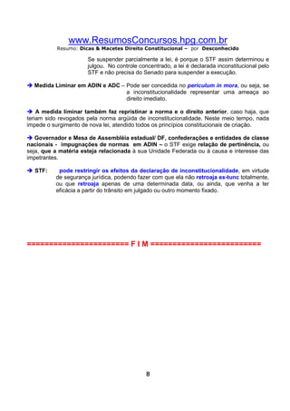 www.ResumosConcursos.hpg.com.br
Resumo: Dicas & Macetes Direito Constitucional – por Desconhecido

Se suspender parcialmente a lei, é porque o STF assim determinou e
julgou. No controle concentrado, a lei é declarada inconstitucional pelo
STF e não precisa do Senado para suspender a execução.
Medida Liminar em ADIN e ADC – Pode ser concedida no periculum in mora, ou seja, se
a inconstitucionalidade representar uma ameaça ao
direito imediato.
A medida liminar também faz repristinar a norma e o direito anterior, caso haja, que
teriam sido revogados pela norma argüida de inconstitucionalidade. Neste meio tempo, nada
impede o surgimento de nova lei, atendido todos os princípios constitucionais de criação.
Governador e Mesa de Assembléia estadual/ DF, confederações e entidades de classe
nacionais - impugnações de normas em ADIN – o STF exige relação de pertinência, ou
seja, que a matéria esteja relacionada à sua Unidade Federada ou à causa e interesse das
impetrantes.
STF:

pode restringir os efeitos da declaração de inconstitucionalidade, em virtude
de segurança jurídica, podendo fazer com que ela não retroaja ex-tunc totalmente,
ou que retroaja apenas de uma determinada data, ou ainda, que venha a ter
eficácia a partir do trânsito em julgado ou outro momento fixado.

======================= F I M =========================

8

 