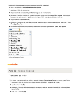 melhorando sua estética e corrigindo eventuais distorções. Para isso:
abra o documento A informática no mundo global;
selecione o título do documento;
clique na seta da caixa de listagem Fonte no grupo de mesmo nome;
utilizando a barra de rolagem da caixa de listagem, aponte para a fonte Lucida Console. Percebe que
basta apenas apontar para o tipo de letra para que o título seja apresentado com a fonte;
clique na fonte Lucida Console;
mantenha o parágrafo do título selecionado e, repetindo os procedimentos anteriores, selecione a fonte
Monotype Corsiva;
novamente repetindo os procedimentos anteriores, selecione agora a fonte Times New Roman.

Caixa de listagem Fonte

Aula 06 - Fonte e Realces
Tamanho da fonte
Para alterar o tamanho da fonte, utilize a caixa de listagem Tamanho da Fonte no mesmo grupo Fonte.
selecione o título do documento e clique na caixa de listagem Tamanho da Fonte;
escolha o tamanho 20;
mantenha o título do texto selecionado e utilizando a caixa de listagem Tamanho da fonte, escolha o
tamanho 72;
volte para o tamanho 20.

 