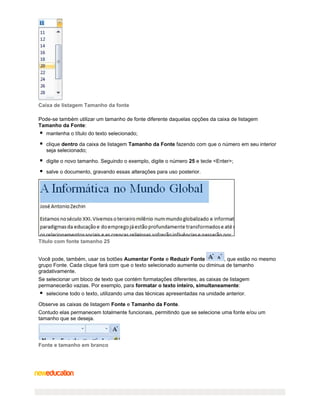 Caixa de listagem Tamanho da fonte
Pode-se também utilizar um tamanho de fonte diferente daquelas opções da caixa de listagem
Tamanho da Fonte:
mantenha o título do texto selecionado;
clique dentro da caixa de listagem Tamanho da Fonte fazendo com que o número em seu interior
seja selecionado;
digite o novo tamanho. Seguindo o exemplo, digite o número 25 e tecle <Enter>;
salve o documento, gravando essas alterações para uso posterior.

Título com fonte tamanho 25
Você pode, também, usar os botões Aumentar Fonte e Reduzir Fonte
, que estão no mesmo
grupo Fonte. Cada clique fará com que o texto selecionado aumente ou diminua de tamanho
gradativamente.
Se selecionar um bloco de texto que contém formatações diferentes, as caixas de listagem
permanecerão vazias. Por exemplo, para formatar o texto inteiro, simultaneamente:
selecione todo o texto, utilizando uma das técnicas apresentadas na unidade anterior.
Observe as caixas de listagem Fonte e Tamanho da Fonte.
Contudo elas permanecem totalmente funcionais, permitindo que se selecione uma fonte e/ou um
tamanho que se deseja.

Fonte e tamanho em branco

 