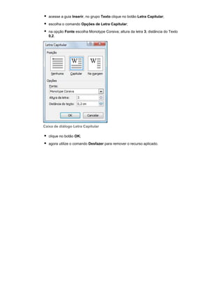 acesse a guia Inserir, no grupo Texto clique no botão Letra Capitular;
escolha o comando Opções de Letra Capitular;
na opção Fonte escolha Monotype Corsiva; altura da letra 3; distância do Texto
0,2.

Caixa de diálogo Letra Capitular
clique no botão OK;
agora utilize o comando Desfazer para remover o recurso aplicado.

 