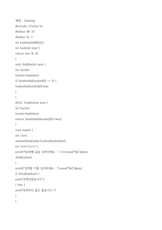 예제 : Hashing

#include <Turboc.h>

#define BK 10

#define SL 1

int hashtable[BK][SL];

int hash(int key) {

return key % 10;

}

void AddKey(int key) {

int bucket;

bucket=hash(key);

if (hashtable[bucket][0] == 0) {

hashtable[bucket][0]=key;

}

}

BOOL FindKey(int key) {

int bucket;

bucket=hash(key);

return (hashtable[bucket][0]==key);

}

void main() {

int i,key;

memset(hashtable,0,sizeof(hashtable));

for (i=0;i<5;i++) {

printf("%d번째 값을 입력하세요 : ",i+1);scanf("%d",&key);

AddKey(key);
}

printf("검색할 키를 입력하세요 : ");scanf("%d",&key);

if (FindKey(key)) {

puts("검색되었습니다.");

} else {

puts("입력하신 값은 없습니다..");
}

}
 