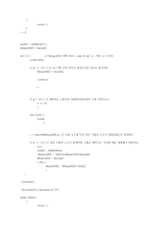 {
                  return 1;
        }
i = 0;



ans[0] = AddNode('/');
MyspotEEE = &ans[0];


for (;;) {                    // MyspotEEE 현제 위치, j search 값, x = 생성 노드 위치
            a=fgetc(file);


            if (a == 'n') { // n 이면 단어 하나가 끝났으므로 루트로 돌아간다.
                   MyspotEEE = &ans[0];


                   continue;


                   }



            if (a < 91) { // 대문자는 소문자로 바꿔준다[대소문자 구분 안하므로.]
                   a += 32;
                   }


            if(a==EOF) {
                   break;
                          }



            j = search(MyspotEEE,a); // 다음 노드에 이미 같은 이름의 노드가 생성되었는지 조사한다.


            if (j == -1) { // 같은 이름의 노드가 존재하면 그대로 내려가고, 아니면 새로 생성해서 내려간다.
                   x++;
                   ans[x] = AddNode(a);
                   *MyspotEEE = AddTree(MyspotEEE,&ans[x]);
                   MyspotEEE = &ans[x];
                   } else {
                              MyspotEEE = MyspotEEE->link[j];
                              }
    }


 fclose(file);


 file=fopen("D://wordlist.txt","r");


if(file==NULL)
        {
                  return 1;
 