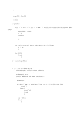 }



        MyspotEEE = &ans[0];


        for (;;) {


    a=fgetc(file);


            if ( (a >= 'a' && a <= 'z') || (a >= 'A' && a <= 'Z') ) { // n 이면 단어 하나가 끝났으므로 루트로
돌아간다.
                     MyspotEEE = &ans[0];
                     x = 0;
                     continue;


                     }



            if (a < 91) { // 대문자는 소문자로 바꿔준다[대소문자 구분 안하므로.]
                     a += 32;
                     }


            if(a==EOF) {
                     break;
                           }


    j = search(MyspotEEE,a);




    if (j == -1) { // 존재하지 않는다면
              printf("사전에 없는 단어입니다.n유사 단어는n");


              PL(MyspotEEE,arr,x);
              printf("가 존재합니다. 다음 단어로 넘어갑니다.n");


                a=fgetc(file);


                if ( (a >= 'a' && a <= 'z') || (a >= 'A' && a <= 'Z') ) { // 다음 단어로 넘어감
                           printf(" ");
                         } else {
                                 printf("n");
                                 break;
                                 }


                     if(a==EOF) {
                     break;
                           }
 