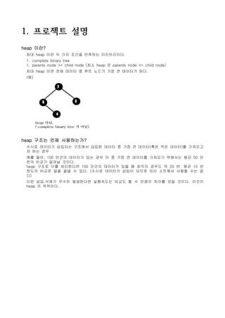 1. 프로젝트 설명
heap 이란?
 최대 heap 이란 두 가지 조건을 만족하는 이진트리이다.
 1. complete binary tree
 1. parents node >= child node (최소 heap 은 parents node <= child node)
 최대 heap 이면 전체 데이터 중 루트 노드가 가장 큰 데이터가 된다.
 (예)




heap 구조는 언제 사용하는가?
 수시로 데이터가 삽입되는 구조에서 삽입된 데이터 중 가장 큰 데이터(혹은 작은 데이터)를 가져오고
 자 하는 경우
 예를 들어, 100 만건의 데이터가 있는 경우 이 중 가장 큰 데이터를 가져오기 위해서는 평균 50 만
 번의 비교가 일어날 것이다.
 heap 구조로 이를 처리한다면 100 만건의 데이터가 있을 때 최악의 경우도 약 20 번, 평균 10 번
 정도의 비교로 일을 끝낼 수 있다. (수시로 데이터가 삽입이 되므로 미리 소트해서 사용할 수는 없
 다)
 이런 삽입,삭제가 무수히 발생한다면 실행속도는 비교도 할 수 만큼의 차이를 보일 것이다. 이것이
 heap 의 위력이다.
 