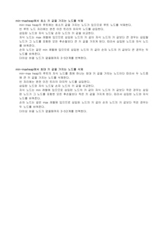 min-maxheap에서 최소 키 값을 가지는 노드를 삭제
 min-max heap의 루트에는 최소키 값을 가지는 노드가 있으므로 루트 노드를 삭제한다.
 빈 루트 노드 자리에는 완전 이진 트리의 마지막 노드를 삽입한다.
 삽입된 노드와 자식 노드및 손자 노드의 키 값을 비교한다.
 자식 노드는 max 레벨에 있으므로 삽입된 노드의 키 값이 자식 노드의 키 값보다 큰 경우는 삽입될
 노드가 그 노드를 포함한 모든 후손들보다 큰 키 값을 가지게 된다. 따라서 삽입된 노드와 자식 노드
 를 바꿔준다.
 손자 노드는 같은 min 레벨에 있으므로 삽입된 노드의 키 값이 손자 노드의 키 값보다 큰 경우는 두
 노드를 바꿔준다.
 더이상 바꿀 노드가 없을때까지 3-5단계를 반복한다.



min-maxheap에서 최대 키 값을 가지는 노드를 삭제
 min-max heap의 루트의 자식 노드를 중에 하나는 최대 키 값을 가지는 노드이다 따라서 두 노드중
 에 큰 키 값을 가지는 노드를 삭제한다.
 빈 자리에는 완전 이진 트리의 마지막 노드를 삽입한다.
 삽입된 노드와 자식 노드및 손자 노드의 키 값을 비교한다.
 자식 노드는 min 레벨에 있으므로 삽입된 노드의 키 값이 자식 노드의 키 값보다 작은 경우는 삽입
 된 노드가 그 노드를 포함한 모든 후손들보다 작은 키 값을 가지게 된다. 따라서 삽입된 노드와 자식
 노드를 바꿔준다.
 손자 노드는 같은 max 레벨에 있으므로 삽입된 노드의 키 값이 손자 노드의 키 값보다 작은 경우는
 두 노드를 바꿔준다.
 더이상 바꿀 노드가 없을때까지 3-5단계를 반복한다.
 