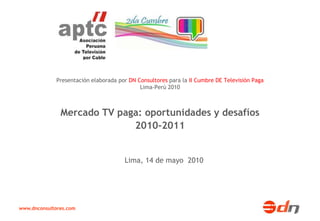 Presentación elaborada por DN Consultores para la II Cumbre DE Televisión Paga
                                            Lima-Perú 2010



               Mercado TV paga: oportunidades y desafíos
                             2010-2011


                                      Lima, 14 de mayo 2010




www.dnconsultores.com
 