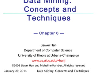 Data Mining:
Concepts and
Techniques
— Chapter 6 —
Jiawei Han
Department of Computer Science
University of Illinois at Urbana-Champaign
www.cs.uiuc.edu/~hanj
©2006 Jiawei Han and Micheline Kamber, All rights reserved

January 20, 2014

Data Mining: Concepts and Techniques
1

 