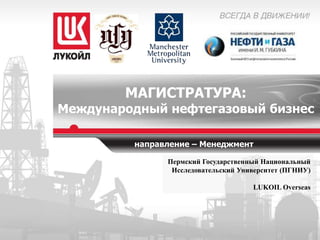 МАГИСТРАТУРА:

Международный нефтегазовый бизнес
направление – Менеджмент
Пермский Государственный Национальный
Исследовательский Университет (ПГНИУ)

LUKOIL Overseas

 