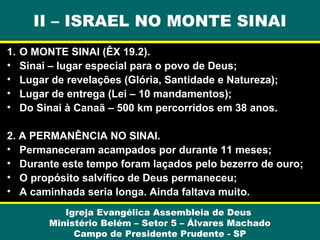 II – ISRAEL NO MONTE SINAI
1.
•
•
•
•

O MONTE SINAI (ÊX 19.2).
Sinai – lugar especial para o povo de Deus;
Lugar de revelações (Glória, Santidade e Natureza);
Lugar de entrega (Lei – 10 mandamentos);
Do Sinai à Canaã – 500 km percorridos em 38 anos.

2. A PERMANÊNCIA NO SINAI.
• Permaneceram acampados por durante 11 meses;
• Durante este tempo foram laçados pelo bezerro de ouro;
• O propósito salvífico de Deus permaneceu;
• A caminhada seria longa. Ainda faltava muito.
Igreja Evangélica Assembleia de Deus
Ministério Belém – Setor 5 – Álvares Machado
Campo de Presidente Prudente - SP

 