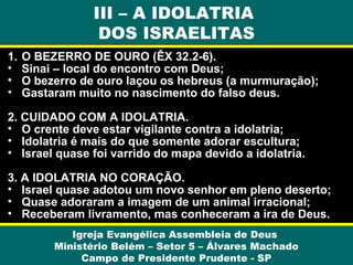 III – A IDOLATRIA
DOS ISRAELITAS
1.
•
•
•

O BEZERRO DE OURO (ÊX 32.2-6).
Sinai – local do encontro com Deus;
O bezerro de ouro laçou os hebreus (a murmuração);
Gastaram muito no nascimento do falso deus.

2. CUIDADO COM A IDOLATRIA.
• O crente deve estar vigilante contra a idolatria;
• Idolatria é mais do que somente adorar escultura;
• Israel quase foi varrido do mapa devido a idolatria.
3. A IDOLATRIA NO CORAÇÃO.
• Israel quase adotou um novo senhor em pleno deserto;
• Quase adoraram a imagem de um animal irracional;
• Receberam livramento, mas conheceram a ira de Deus.
Igreja Evangélica Assembleia de Deus
Ministério Belém – Setor 5 – Álvares Machado
Campo de Presidente Prudente - SP

 