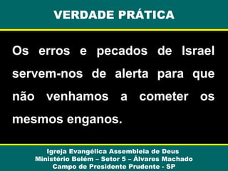 VERDADE PRÁTICA

Os erros e pecados de Israel
servem-nos de alerta para que
não venhamos a cometer os
mesmos enganos.
Igreja Evangélica Assembleia de Deus
Ministério Belém – Setor 5 – Álvares Machado
Campo de Presidente Prudente - SP

 