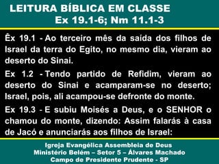 LEITURA BÍBLICA EM CLASSE
Ex 19.1-6; Nm 11.1-3
Êx 19.1 - Ao terceiro mês da saída dos filhos de
Israel da terra do Egito, no mesmo dia, vieram ao
deserto do Sinai.
Ex 1.2 - Tendo partido de Refidim, vieram ao
deserto do Sinai e acamparam-se no deserto;
Israel, pois, ali acampou-se defronte do monte.
Ex 19.3 - E subiu Moisés a Deus, e o SENHOR o
chamou do monte, dizendo: Assim falarás à casa
de Jacó e anunciarás aos filhos de Israel:
Igreja Evangélica Assembleia de Deus
Ministério Belém – Setor 5 – Álvares Machado
Campo de Presidente Prudente - SP

 