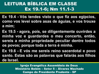 LEITURA BÍBLICA EM CLASSE
Ex 19.1-6; Nm 11.1-3
Ex 19.4 - Vós tendes visto o que fiz aos egípcios,
como vos levei sobre asas de águias, e vos trouxe
a mim;
Ex 19.5 - agora, pois, se diligentemente ouvirdes a
minha voz e guardardes o meu concerto, então,
sereis a minha propriedade peculiar dentre todos
os povos; porque toda a terra é minha.
Ex 19.6 - E vós me sereis reino sacerdotal e povo
santo. Estas são as palavras que falarás aos filhos
de Israel.
Igreja Evangélica Assembleia de Deus
Ministério Belém – Setor 5 – Álvares Machado
Campo de Presidente Prudente - SP

 